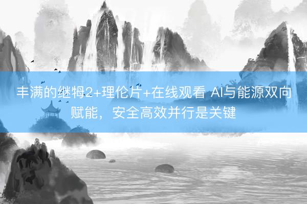 丰满的继牳2+理伦片+在线观看 AI与能源双向赋能，安全高效并行是关键