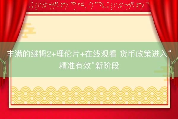 丰满的继牳2+理伦片+在线观看 货币政策进入“精准有效”新阶段