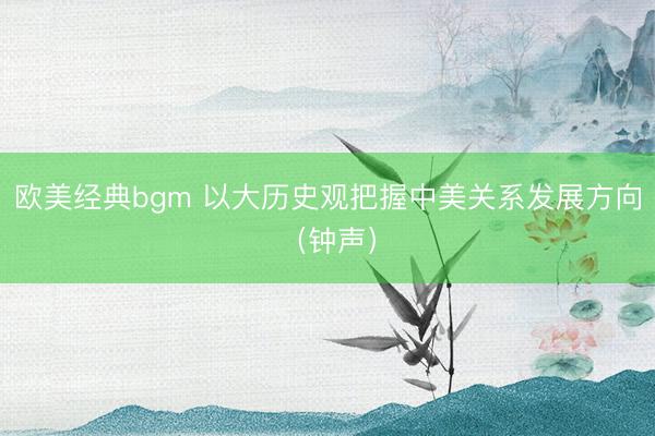欧美经典bgm 以大历史观把握中美关系发展方向（钟声）