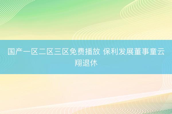 国产一区二区三区免费播放 保利发展董事童云翔退休