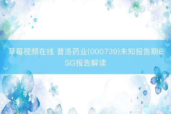 草莓视频在线 普洛药业(000739)未知报告期ESG报告解读