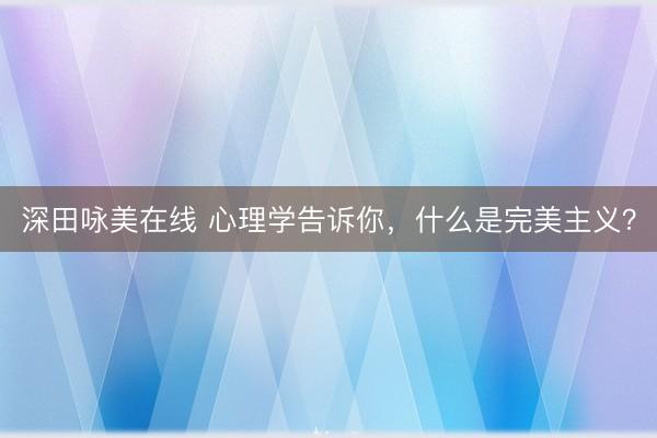 深田咏美在线 心理学告诉你，什么是完美主义？