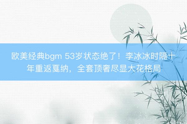 欧美经典bgm 53岁状态绝了！李冰冰时隔十年重返戛纳，全套顶奢尽显大花格局