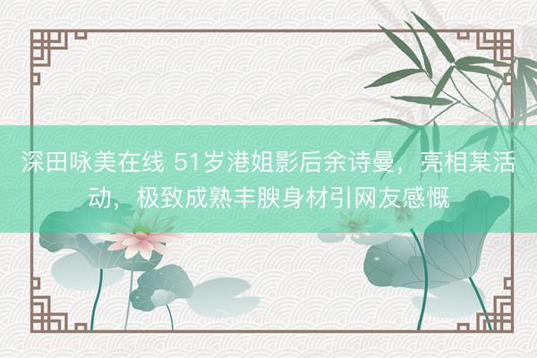 深田咏美在线 51岁港姐影后余诗曼，亮相某活动，极致成熟丰腴身材引网友感慨