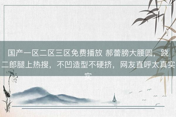 国产一区二区三区免费播放 郝蕾膀大腰圆，跷二郎腿上热搜，不凹造型不硬挤，网友直呼太真实
