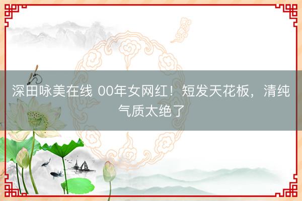 深田咏美在线 00年女网红！短发天花板，清纯气质太绝了
