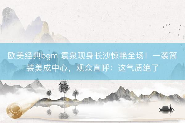 欧美经典bgm 袁泉现身长沙惊艳全场！一袭简装美成中心，观众直呼：这气质绝了
