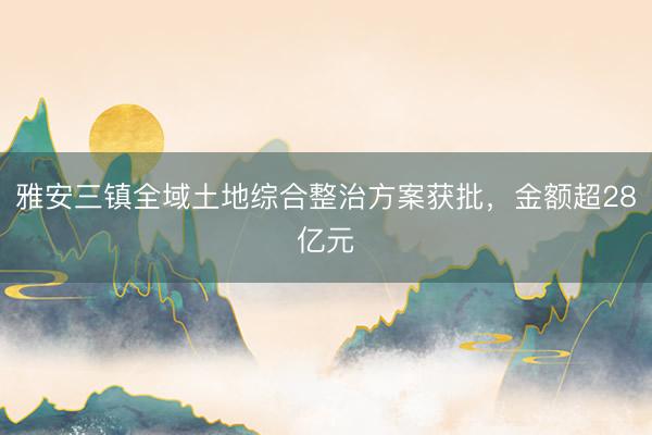 雅安三镇全域土地综合整治方案获批，金额超28亿元