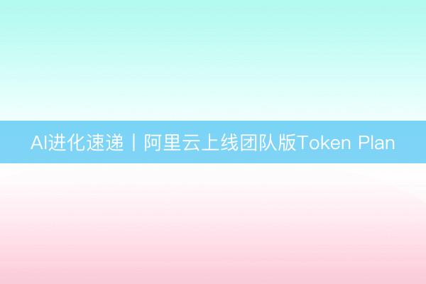 AI进化速递丨阿里云上线团队版Token Plan
