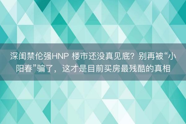 深闺禁伦强HNP 楼市还没真见底？别再被“小阳春”骗了，这才是目前买房最残酷的真相