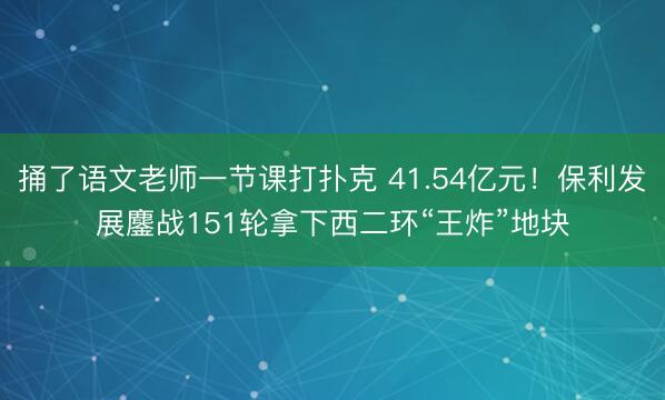 捅了语文老师一节课打扑克 41.54亿元！保利发展鏖战151轮拿下西二环“王炸”地块