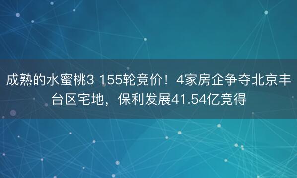 成熟的水蜜桃3 155轮竞价！4家房企争夺北京丰台区宅地，保利发展41.54亿竞得