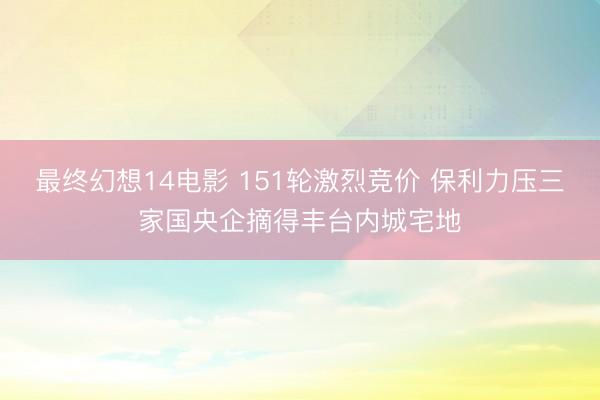 最终幻想14电影 151轮激烈竞价 保利力压三家国央企摘得丰台内城宅地