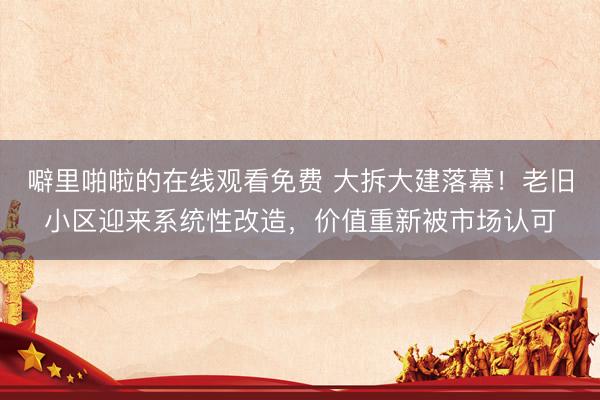 噼里啪啦的在线观看免费 大拆大建落幕！老旧小区迎来系统性改造，价值重新被市场认可