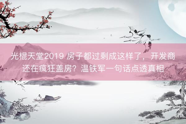 光棍天堂2019 房子都过剩成这样了，开发商还在疯狂盖房？温铁军一句话点透真相