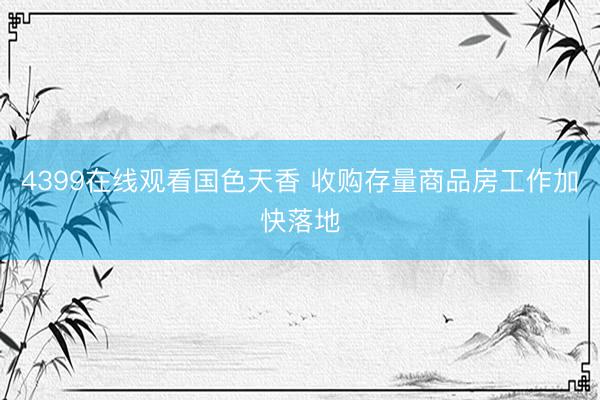 4399在线观看国色天香 收购存量商品房工作加快落地