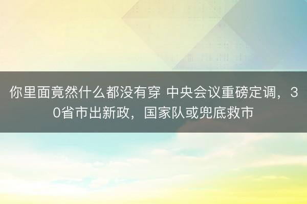 你里面竟然什么都没有穿 中央会议重磅定调，30省市出新政，国家队或兜底救市