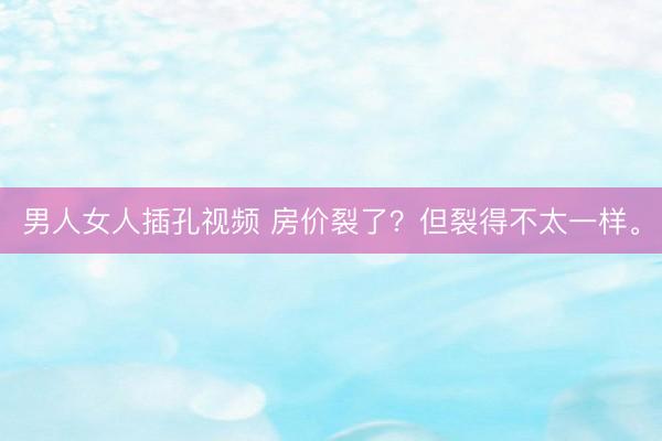 男人女人插孔视频 房价裂了？但裂得不太一样。
