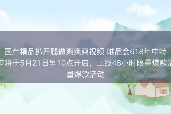 国产精品扒开腿做爽爽爽视频 唯品会618年中特卖节将于5月21日早10点开启，上线48小时限量爆款活动