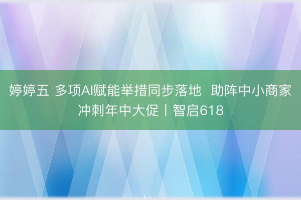 婷婷五 多项AI赋能举措同步落地  助阵中小商家冲刺年中大促丨智启618