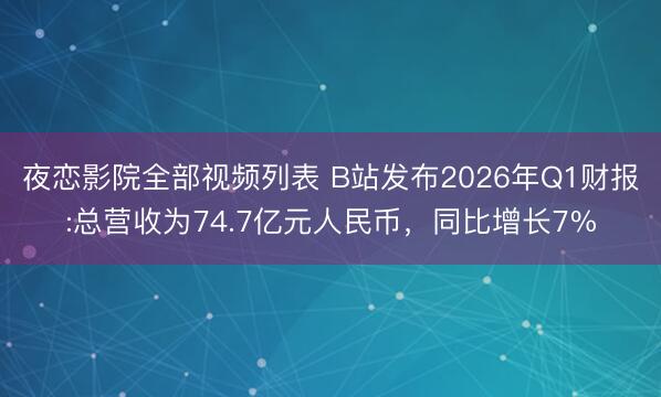 夜恋影院全部视频列表 B站发布2026年Q1财报:总营收为74.7亿元人民币，同比增长7%
