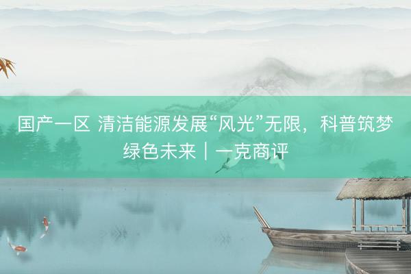 国产一区 清洁能源发展“风光”无限，科普筑梦绿色未来｜一克商评