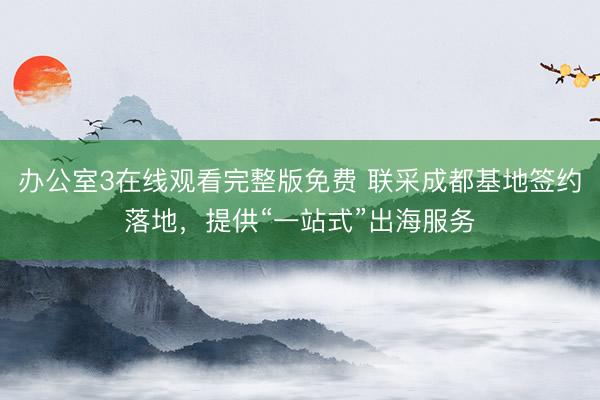 办公室3在线观看完整版免费 联采成都基地签约落地，提供“一站式”出海服务