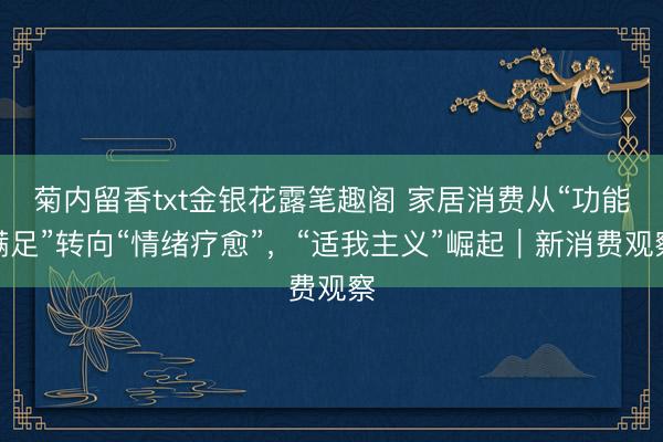 菊内留香txt金银花露笔趣阁 家居消费从“功能满足”转向“情绪疗愈”，“适我主义”崛起｜新消费观察