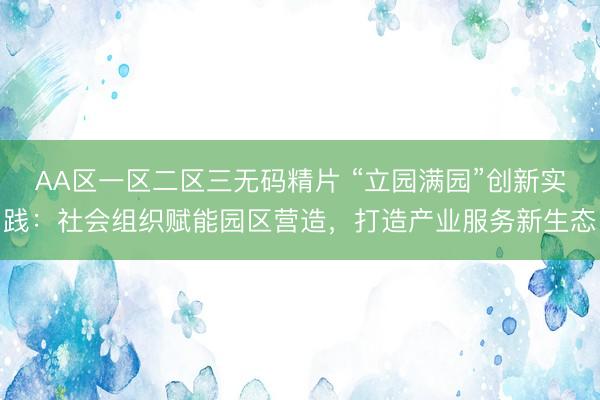 AA区一区二区三无码精片 “立园满园”创新实践：社会组织赋能园区营造，打造产业服务新生态
