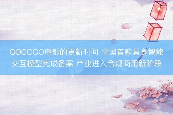 GOGOGO电影的更新时间 全国首款具身智能交互模型完成备案 产业进入合规商用新阶段