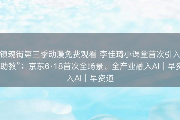 镇魂街第三季动漫免费观看 李佳琦小课堂首次引入“AI助教”；京东6·18首次全场景、全产业融入AI｜早资道