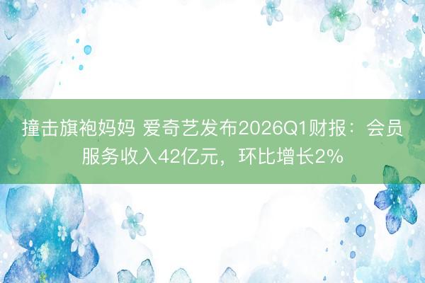 撞击旗袍妈妈 爱奇艺发布2026Q1财报：会员服务收入42亿元，环比增长2%