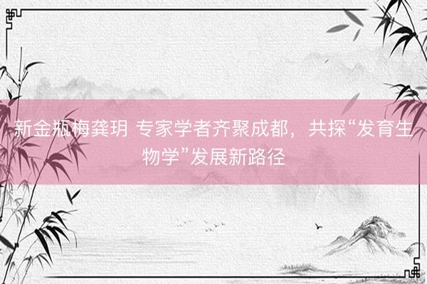 新金瓶梅龚玥 专家学者齐聚成都，共探“发育生物学”发展新路径
