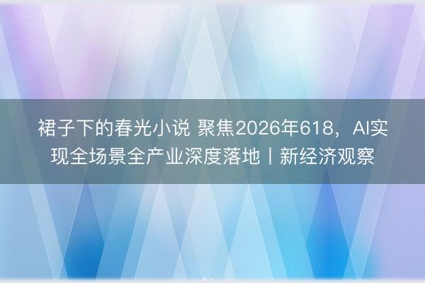 裙子下的春光小说 聚焦2026年618，AI实现全场景全产业深度落地丨新经济观察