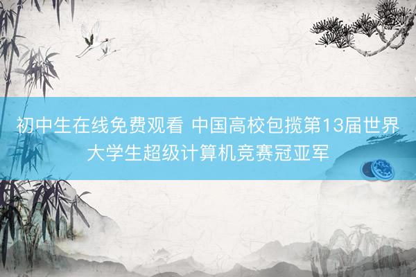 初中生在线免费观看 中国高校包揽第13届世界大学生超级计算机竞赛冠亚军