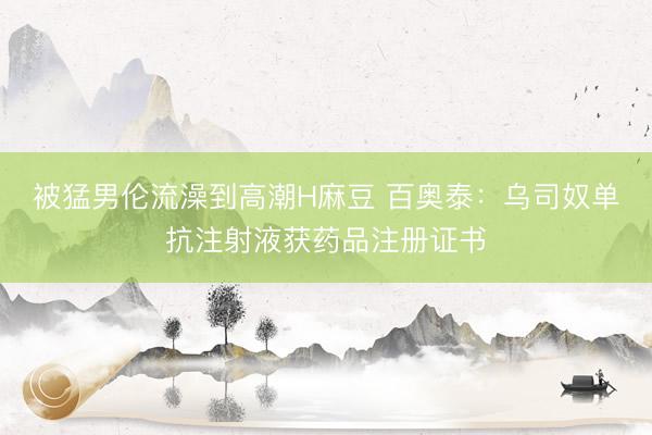 被猛男伦流澡到高潮H麻豆 百奥泰：乌司奴单抗注射液获药品注册证书