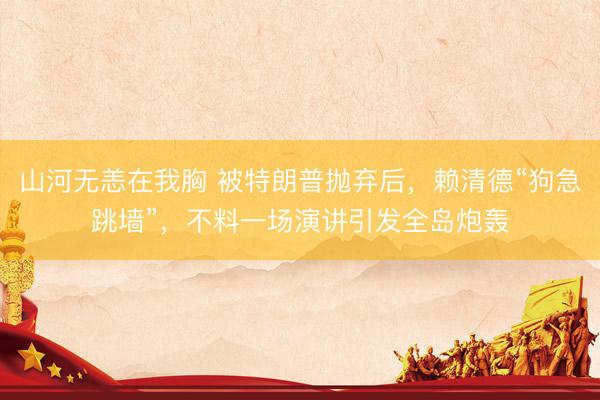 山河无恙在我胸 被特朗普抛弃后，赖清德“狗急跳墙”，不料一场演讲引发全岛炮轰