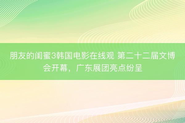 朋友的闺蜜3韩国电影在线观 第二十二届文博会开幕，广东展团亮点纷呈
