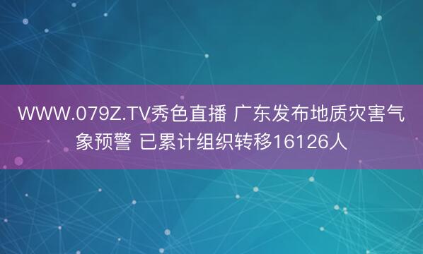 WWW.079Z.TV秀色直播 广东发布地质灾害气象预警 已累计组织转移16126人