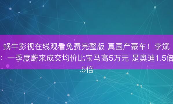 蜗牛影视在线观看免费完整版 真国产豪车！李斌：一季度蔚来成交均价比宝马高5万元 是奥迪1.5倍