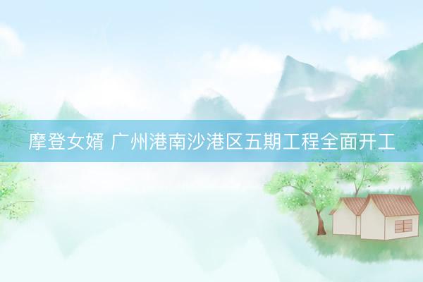 摩登女婿 广州港南沙港区五期工程全面开工