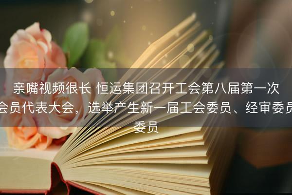 亲嘴视频很长 恒运集团召开工会第八届第一次会员代表大会，选举产生新一届工会委员、经审委员