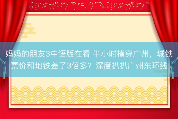 妈妈的朋友3中语版在看 半小时横穿广州，城铁票价和地铁差了3倍多？深度扒扒广州东环线