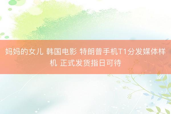 妈妈的女儿 韩国电影 特朗普手机T1分发媒体样机 正式发货指日可待