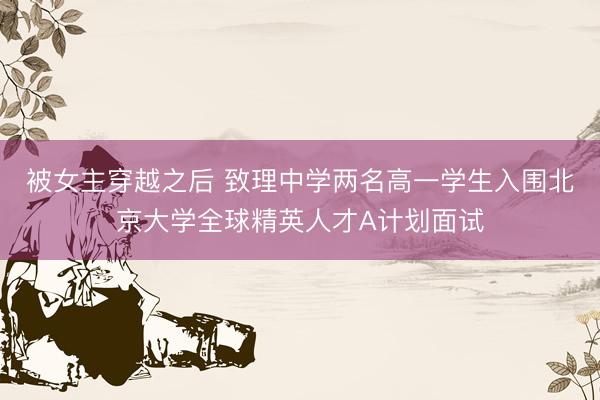 被女主穿越之后 致理中学两名高一学生入围北京大学全球精英人才A计划面试