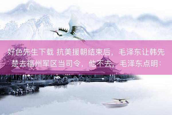 好色先生下载 抗美援朝结束后,毛泽东让韩先楚去福州军区当司令,他不去,毛泽东点明: