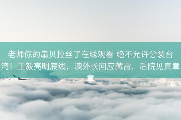 老师你的扇贝拉丝了在线观看 绝不允许分裂台湾!王毅亮明底线,澳外长回应藏雷,后院见真章
