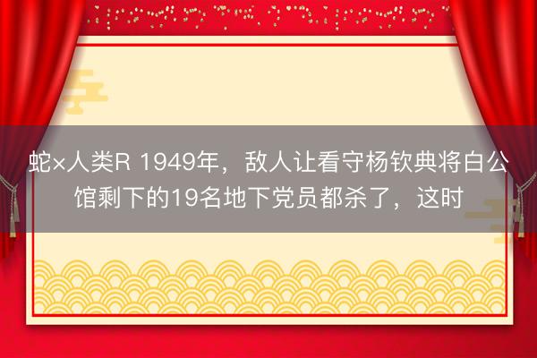 蛇×人类R 1949年，敌人让看守杨钦典将白公馆剩下的19名地下党员都杀了，这时