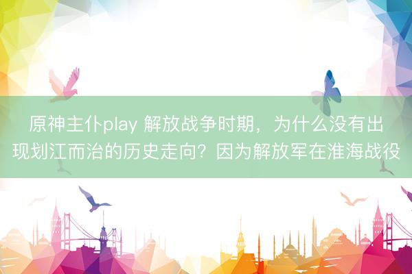 原神主仆play 解放战争时期，为什么没有出现划江而治的历史走向？因为解放军在淮海战役