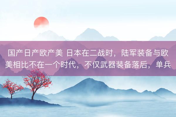 国产日产欧产美 日本在二战时，陆军装备与欧美相比不在一个时代，不仅武器装备落后，单兵